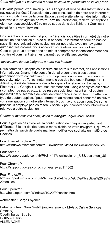 Cette rubrique est consacrée à notre politique de protection de la vie privée.   Elle vous permet d’en savoir plus sur l’origine et l'usage des Informations de navigation traitées à l'occasion de votre consultation de notre site internet et sur vos droits. Lors de la consultation de notre site internet, des informations relatives à la Navigation de votre Terminal (ordinateur, tablette, smartphone, etc.), sont susceptibles d'être enregistrées dans des fichiers « Cookies » installés sur votre Terminal.  En visitant notre site internet pour la 1ère fois vous êtes informé(e) de notre utilisation des cookies à l’aide d’un bandeau d’information situé en bas de page. En poursuivant votre navigation sur notre site avec un navigateur autorisant les cookies, vous acceptez notre utilisation des cookies.  Cette page vous permet donc de mieux comprendre le fonctionnement des cookies et comment gérer les paramètres relatifs aux cookies.   applications tierces intégrées à notre site internet  Nous sommes susceptibles d'inclure sur notre site internet, des applications informatiques émanant de tiers,afin de faire connaître à ces autres personnes votre consultation ou votre opinion concernant un contenu de notre site internet. Tel est notamment le cas des boutons « Partager », « J'aime », issus de réseaux sociaux tels que « Facebook » « Twitter », « Pinterest », « Google + », etc. Actuellement seul Google analytics est activé ( compteur de pages etc... ).  Le réseau social fournissant un tel bouton applicatif est susceptible de vous identifier grâce à ce bouton,. En effet, ce type de bouton applicatif peut permettre au réseau social concerné de suivre votre navigation sur notre site internet, Nous n'avons aucun contrôle sur le processus employé par les réseaux sociaux pour collecter des informations relatives à votre navigation   Comment exercer vos choix, selon le navigateur que vous utilisez ?  Pour la gestion des Cookies  la configuration de chaque navigateur est différente. Elle est décrite dans le menu d'aide de votre navigateur, qui vous permettra de savoir de quelle manière modifier vos souhaits en matière de Cookies.  Pour Internet Explorer™ : http://windows.microsoft.com/fr-FR/windows-vista/Block-or-allow-cookies  Pour Safari™ : https://support.apple.com/kb/PH21411?viewlocale=en_US&locale=en_US  Pour Chrome™ : https://support.google.com/chrome/answer/114662  Pour Firefox™ : http://support.mozilla.org/fr/kb/Activer%20et%20d%C3%A9sactiver%20les%20cookies  Pour Opera™ : http://help.opera.com/Windows/10.20/fr/cookies.html  webmaster : Serge Loyenet    Héberger chez : Xara GmbH (anciennement « MAGIX Online Services GmbH ») Quedlinburger Straße 1 D-10589 Berlin ALLEMAGNE