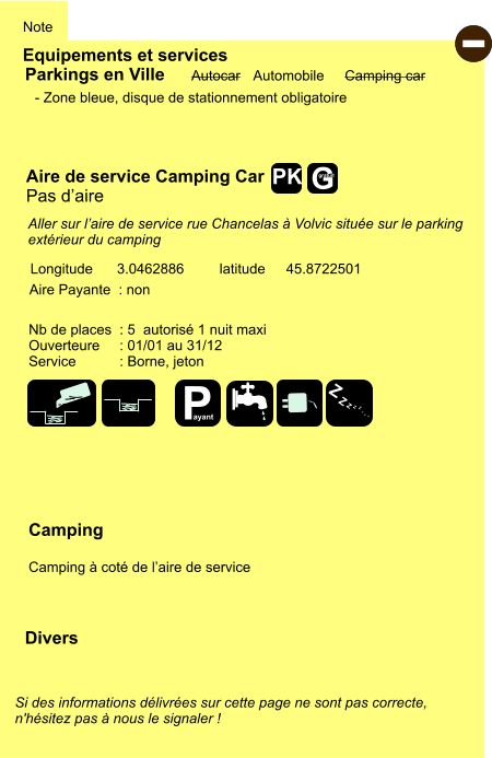 Equipements et services Note Autocar Automobile Camping car Parkings en Ville Aire de service Camping Car Pas d’aire  Aire Payante  : non  Camping  Camping à coté de l’aire de service Longitude latitude 3.0462886 45.8722501 Si des informations délivrées sur cette page ne sont pas correcte,  n'hésitez pas à nous le signaler !  Divers Nb de places  : 5  autorisé 1 nuit maxi Ouverteure     : 01/01 au 31/12 Service           : Borne, jeton  - Zone bleue, disque de stationnement obligatoire  Aller sur l’aire de service rue Chancelas à Volvic située sur le parking  extérieur du camping   - P ayant Z Z Z Z Z Z Z Z G gratuit PK