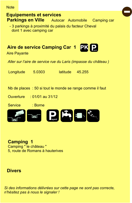 Equipements et services Note Autocar Automobile Camping car  Parkings en Ville Aire de service Camping Car  1   Aire Payante    Camping  1 Camping " le château " 5, route de Romans à hauterives Longitude         latitude 45.255 Si des informations délivrées sur cette page ne sont pas correcte,  n'hésitez pas à nous le signaler !  Divers Nb de places  : 50 si tout le monde se range comme il faut  Ouverture     : 01/01 au 31/12  Service           : Borne   - 3 parkings à proximité du palais du facteur Cheval   dont 1 avec camping car  Aller sur l’aire de service rue du Laris (impasse du château )    5.0303 - P ayant P ayant Z Z Z Z Z Z Z Z PK