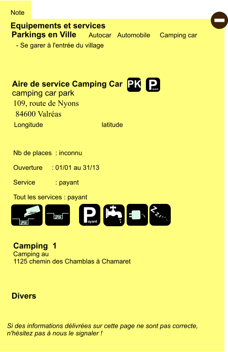 Equipements et services Note Autocar Automobile Camping car  Parkings en Ville Aire de service Camping Car   camping car park  Camping  1 Camping au  1125 chemin des Chamblas à Chamaret Longitude         latitude Si des informations délivrées sur cette page ne sont pas correcte,  n'hésitez pas à nous le signaler !  Divers Nb de places  : inconnu  Ouverture     : 01/01 au 31/13  Service           : payant  Tout les services : payant - Se garer à l'entrée du village -  109, route de Nyons  84600 Valréas  P ayant P ayant Z Z Z Z Z Z Z Z PK