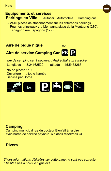 Equipements et services Aire de pique nique Note Autocar Automobile Camping car Parkings en Ville Aire de service Camping Car non Camping Camping municipal rue du docteur Bienfait à Issoire avec borne de service payante. 6 places réservées CC. Longitude latitude 3.24162529 45.5453265 Si des informations délivrées sur cette page ne sont pas correcte,  n'hésitez pas à nous le signaler !  Divers Nb de places : 10 Ouverture      : toute l’année Service par Borne  - 2445 places de stationnement sur les differends parkings. - Pour les principaux : la Montagne/place de la Montagne (280),    Espagnon rue Espagnon (179),     aire de camping car 1 boulevard André Malraux à issoire  - P ayant P ayant Z Z Z Z Z Z Z Z PK