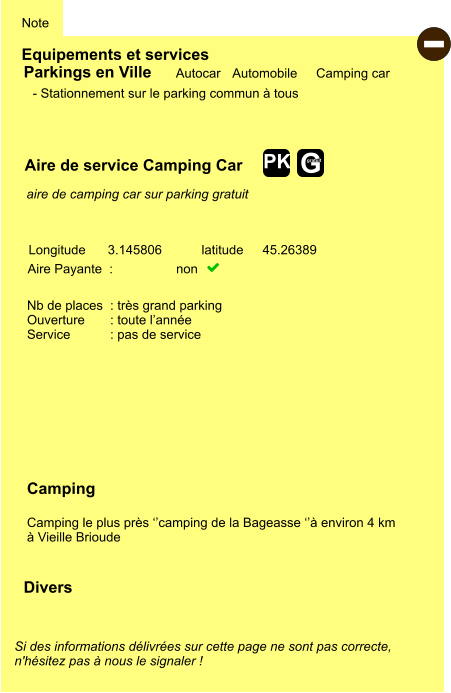 Equipements et services Note Autocar Automobile Camping car Parkings en Ville Aire de service Camping Car Aire Payante  :  non   Camping  Camping le plus près ‘’camping de la Bageasse ‘’à environ 4 km  à Vieille Brioude Longitude latitude 3.145806 45.26389 Si des informations délivrées sur cette page ne sont pas correcte,  n'hésitez pas à nous le signaler !  Divers Nb de places  : très grand parking Ouverture       : toute l’année Service           : pas de service  - Stationnement sur le parking commun à tous    aire de camping car sur parking gratuit  - G gratuit PK