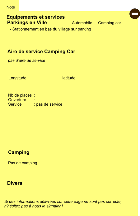 Equipements et services Note Automobile Camping car Parkings en Ville Aire de service Camping Car Camping  Pas de camping  Longitude latitude Si des informations délivrées sur cette page ne sont pas correcte,  n'hésitez pas à nous le signaler !  Divers Nb de places  :  Ouverture       :  Service           : pas de service  - Stationnement en bas du village sur parking    pas d’aire de service  -