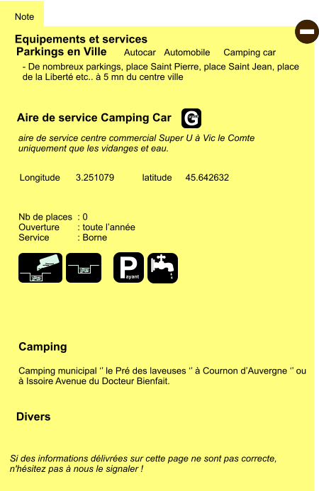 Equipements et services Note Autocar Automobile Camping car Parkings en Ville Aire de service Camping Car Camping  Camping municipal ‘’ le Pré des laveuses ‘’ à Cournon d’Auvergne ‘’ ou à Issoire Avenue du Docteur Bienfait. Longitude latitude 3.251079 45.642632 Si des informations délivrées sur cette page ne sont pas correcte,  n'hésitez pas à nous le signaler !  Divers Nb de places  : 0 Ouverture       : toute l’année Service           : Borne  - De nombreux parkings, place Saint Pierre, place Saint Jean, place de la Liberté etc.. à 5 mn du centre ville      aire de service centre commercial Super U à Vic le Comte uniquement que les vidanges et eau.  - P ayant G gratuit