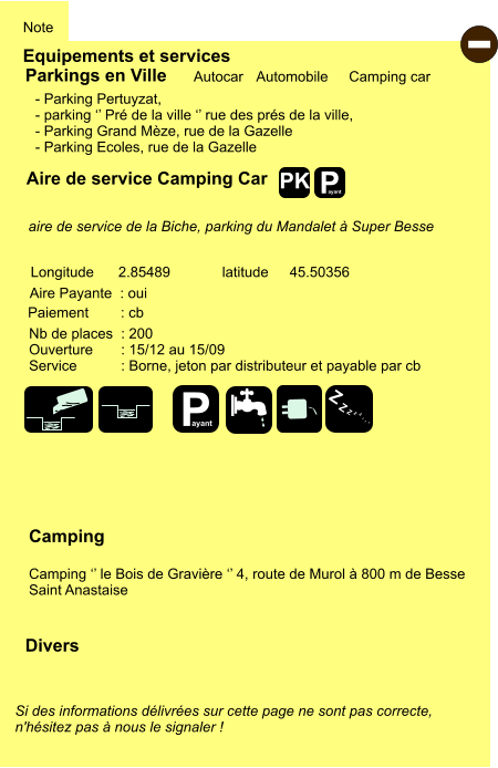 Equipements et services Note Autocar Automobile Camping car Parkings en Ville Aire de service Camping Car Aire Payante  : oui Camping  Camping ‘’ le Bois de Gravière ‘’ 4, route de Murol à 800 m de Besse Saint Anastaise Longitude latitude 2.85489 45.50356 Si des informations délivrées sur cette page ne sont pas correcte,  n'hésitez pas à nous le signaler !  Divers Nb de places  : 200 Ouverture       : 15/12 au 15/09 Service           : Borne, jeton par distributeur et payable par cb  Paiement        : cb  - Parking Pertuyzat,  - parking ‘’ Pré de la ville ‘’ rue des prés de la ville, - Parking Grand Mèze, rue de la Gazelle - Parking Ecoles, rue de la Gazelle       aire de service de la Biche, parking du Mandalet à Super Besse   - P ayant P ayant Z Z Z Z Z Z Z Z PK