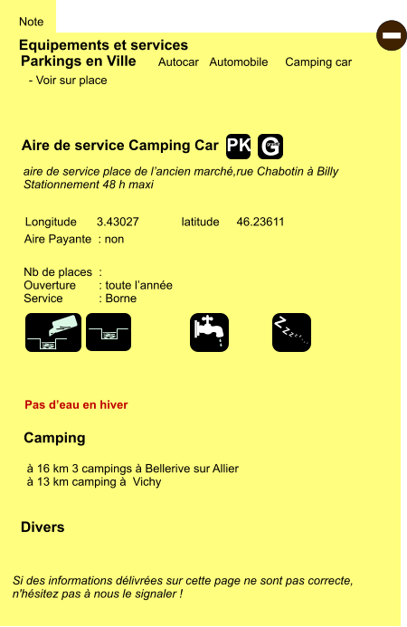 Equipements et services Note Autocar Automobile Camping car Parkings en Ville Aire de service Camping Car Aire Payante  : non Camping   à 16 km 3 campings à Bellerive sur Allier  à 13 km camping à  Vichy Longitude latitude 3.43027 46.23611 Si des informations délivrées sur cette page ne sont pas correcte,  n'hésitez pas à nous le signaler !  Divers Nb de places  :  Ouverture       : toute l’année Service           : Borne  - Voir sur place      aire de service place de l’ancien marché,rue Chabotin à Billy Stationnement 48 h maxi  Pas d’eau en hiver - Z Z Z Z Z Z Z Z G gratuit PK