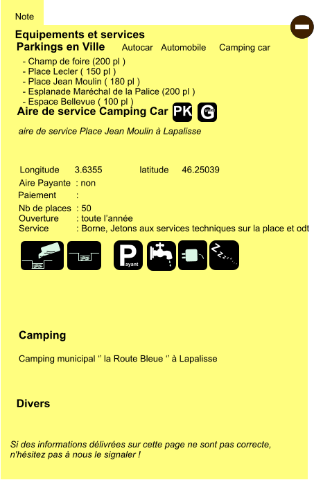 Equipements et services Note Autocar Automobile Camping car Parkings en Ville Aire de service Camping Car Aire Payante  : non Camping  Camping municipal ‘’ la Route Bleue ‘’ à Lapalisse Longitude latitude 3.6355 46.25039 Si des informations délivrées sur cette page ne sont pas correcte,  n'hésitez pas à nous le signaler !  Divers Nb de places  : 50 Ouverture       : toute l’année Service           : Borne, Jetons aux services techniques sur la place et odt  Paiement        :  - Champ de foire (200 pl ) - Place Lecler ( 150 pl ) - Place Jean Moulin ( 180 pl ) - Esplanade Maréchal de la Palice (200 pl ) - Espace Bellevue ( 100 pl )       aire de service Place Jean Moulin à Lapalisse   - P ayant Z Z Z Z Z Z Z Z G gratuit PK