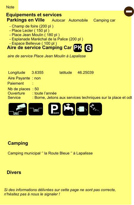 Equipements et services Note Autocar Automobile Camping car Parkings en Ville Aire de service Camping Car Aire Payante  : non Camping  Camping municipal ‘’ la Route Bleue ‘’ à Lapalisse Longitude latitude 3.6355 46.25039 Si des informations délivrées sur cette page ne sont pas correcte,  n'hésitez pas à nous le signaler !  Divers Nb de places  : 50 Ouverture       : toute l’année Service           : Borne, Jetons aux services techniques sur la place et odt  Paiement        :  - Champ de foire (200 pl ) - Place Lecler ( 150 pl ) - Place Jean Moulin ( 180 pl ) - Esplanade Maréchal de la Palice (200 pl ) - Espace Bellevue ( 100 pl )       aire de service Place Jean Moulin à Lapalisse   - P ayant Z Z Z Z Z Z Z Z G gratuit PK