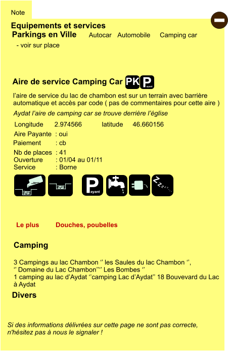 Equipements et services Note Autocar Automobile Camping car Parkings en Ville Aire de service Camping Car Aire Payante  : oui Camping  3 Campings au lac Chambon ‘’ les Saules du lac Chambon ‘’,  ‘’ Domaine du Lac Chambon’’‘’ Les Bombes ‘’ 1 camping au lac d’Aydat ‘’camping Lac d’Aydat’’ 18 Bouvevard du Lac  à Aydat  Longitude latitude 2.974566 46.660156 Si des informations délivrées sur cette page ne sont pas correcte,  n'hésitez pas à nous le signaler !  Divers Nb de places  : 41 Ouverture       : 01/04 au 01/11 Service           : Borne  Paiement        : cb - voir sur place Aydat l’aire de camping car se trouve derrière l’église Le plus Douches, poubelles l’aire de service du lac de chambon est sur un terrain avec barrière  automatique et accès par code ( pas de commentaires pour cette aire ) - P ayant P ayant Z Z Z Z Z Z Z Z PK
