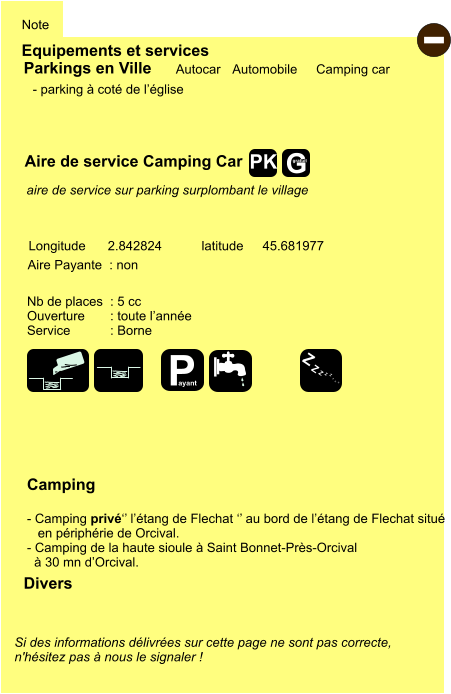 Equipements et services Note Autocar Automobile Camping car Parkings en Ville Aire de service Camping Car Aire Payante  : non  Camping  - Camping privé‘’ l’étang de Flechat ‘’ au bord de l’étang de Flechat situé     en périphérie de Orcival. - Camping de la haute sioule à Saint Bonnet-Près-Orcival    à 30 mn d’Orcival. Longitude latitude 2.842824 45.681977 Si des informations délivrées sur cette page ne sont pas correcte,  n'hésitez pas à nous le signaler !  Divers Nb de places  : 5 cc Ouverture       : toute l’année Service           : Borne  - parking à coté de l’église      aire de service sur parking surplombant le village  - P ayant Z Z Z Z Z Z Z Z G gratuit PK