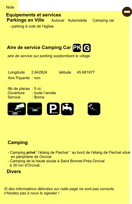 Equipements et services Note Autocar Automobile Camping car Parkings en Ville Aire de service Camping Car Aire Payante  : non  Camping  - Camping privé‘’ l’étang de Flechat ‘’ au bord de l’étang de Flechat situé     en périphérie de Orcival. - Camping de la haute sioule à Saint Bonnet-Près-Orcival    à 30 mn d’Orcival. Longitude latitude 2.842824 45.681977 Si des informations délivrées sur cette page ne sont pas correcte,  n'hésitez pas à nous le signaler !  Divers Nb de places  : 5 cc Ouverture       : toute l’année Service           : Borne  - parking à coté de l’église      aire de service sur parking surplombant le village  - P ayant Z Z Z Z Z Z Z Z G gratuit PK