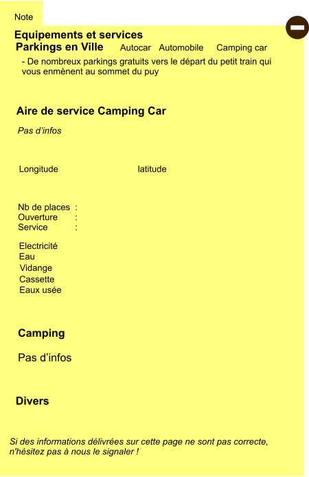 Equipements et services Note Autocar Automobile Camping car Parkings en Ville Aire de service Camping Car Cassette Electricité Vidange  Eaux usée Eau Camping  Pas d’infos  Longitude latitude Si des informations délivrées sur cette page ne sont pas correcte,  n'hésitez pas à nous le signaler !  Divers Nb de places  : Ouverture       :  Service           :   - De nombreux parkings gratuits vers le départ du petit train qui  vous enmènent au sommet du puy      Pas d’infos  -