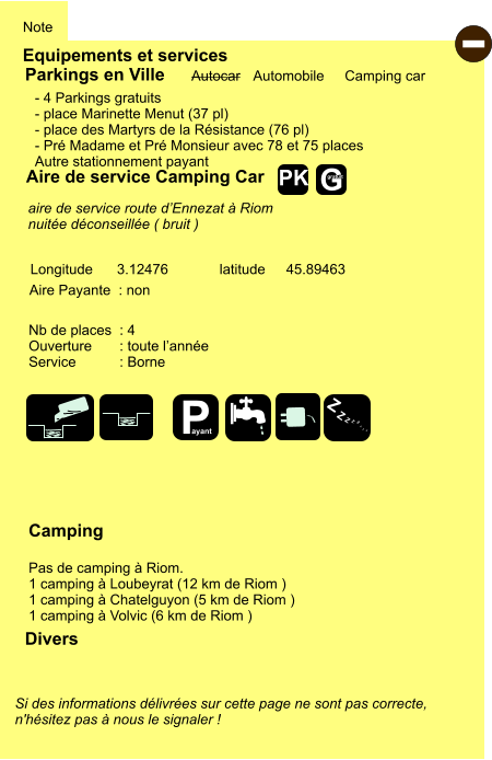 Equipements et services Note Autocar Automobile Camping car Parkings en Ville Aire de service Camping Car Aire Payante  : non Camping  Pas de camping à Riom. 1 camping à Loubeyrat (12 km de Riom )  1 camping à Chatelguyon (5 km de Riom ) 1 camping à Volvic (6 km de Riom ) Longitude latitude 3.12476 45.89463 Si des informations délivrées sur cette page ne sont pas correcte,  n'hésitez pas à nous le signaler !  Divers Nb de places  : 4 Ouverture       : toute l’année Service           : Borne  - 4 Parkings gratuits - place Marinette Menut (37 pl) - place des Martyrs de la Résistance (76 pl) - Pré Madame et Pré Monsieur avec 78 et 75 places Autre stationnement payant aire de service route d’Ennezat à Riom nuitée déconseillée ( bruit ) - P ayant Z Z Z Z Z Z Z Z G gratuit PK