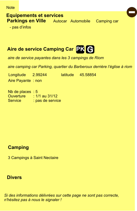 Equipements et services Note Autocar Automobile Camping car Parkings en Ville Aire de service Camping Car Aire Payante  : non Camping  3 Campings à Saint Nectaire  Longitude latitude 2.99244 45.58854 Si des informations délivrées sur cette page ne sont pas correcte,  n'hésitez pas à nous le signaler !  Divers Nb de places  : 5 Ouverture       : 1/1 au 31/12 Service           : pas de service - pas d’infos aire de service payantes dans les 3 campings de Riom  aire camping car Parking, quartier du Barberoux derrière l’église à riom - G gratuit PK