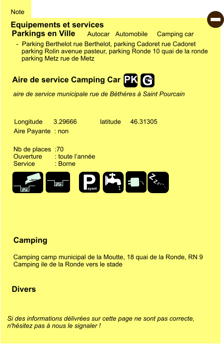 Equipements et services Note Autocar Automobile Camping car Parkings en Ville Aire de service Camping Car Aire Payante  : non Camping  Camping camp municipal de la Moutte, 18 quai de la Ronde, RN 9 Camping ile de la Ronde vers le stade Longitude latitude 3.29666 46.31305 Si des informations délivrées sur cette page ne sont pas correcte,  n'hésitez pas à nous le signaler !  Divers Nb de places  :70 Ouverture       : toute l’année Service           : Borne  -  Parking Berthelot rue Berthelot, parking Cadoret rue Cadoret    parking Rolin avenue pasteur, parking Ronde 10 quai de la ronde    parking Metz rue de Metz   aire de service municipale rue de Béthéres à Saint Pourcain - P ayant Z Z Z Z Z Z Z Z G gratuit PK