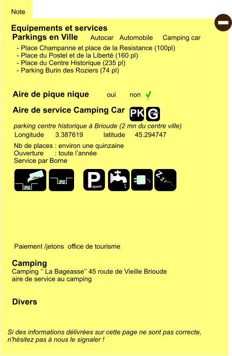 Equipements et services Aire de pique nique Note Autocar Automobile Camping car Parkings en Ville Aire de service Camping Car oui non Camping Camping ‘’ La Bageasse’’ 45 route de Vieille Brioude aire de service au camping Longitude latitude 3.387619 45.294747 Si des informations délivrées sur cette page ne sont pas correcte,  n'hésitez pas à nous le signaler !  - Divers Nb de places : environ une quinzaine Ouverture      : toute l’année Service par Borne  Paiement /jetons  office de tourisme - Place Champanne et place de la Resistance (100pl) - Place du Postel et de la Liberté (160 pl) - Place du Centre Historique (235 pl)  - Parking Burin des Roziers (74 pl)     parking centre historique à Brioude (2 mn du centre ville) P ayant Z Z Z Z Z Z Z Z G gratuit PK