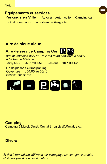 Equipements et services Aire de pique nique Note Autocar Automobile Camping car Parkings en Ville Aire de service Camping Car Camping Camping à Murol, Orcet, Ceyrat (municipal),Royat, etc.. Longitude latitude 3.14748482 45.7157134 Si des informations délivrées sur cette page ne sont pas correcte,  n'hésitez pas à nous le signaler !  Divers Nb de places : Grand parking Ouverture      : 01/05 au 30/10 Service par Borne  - Stationnement sur le plateau de Gergovie    aire de camping car Les Trolières route des fours à chaux  à La Roche Blanche - P ayant Z Z Z Z Z Z Z Z PK P ayant