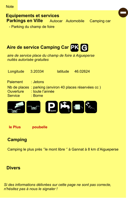 Equipements et services Note Autocar Automobile Camping car Parkings en Ville Aire de service Camping Car Camping  Camping le plus près ‘’le mont libre ‘’ à Gannat à 8 km d’Aigueperse Longitude latitude 3.20334 46.02624 Si des informations délivrées sur cette page ne sont pas correcte,  n'hésitez pas à nous le signaler !  Divers Nb de places  : parking (environ 40 places réservées cc ) Ouverture       : toute l’année Service           : Borne  Paiement        : Jetons - Parking du champ de foire   aire de service place du champ de foire à Aigueperse nuités autorisée gratuites le Plus poubelle - P ayant Z Z Z Z Z Z Z Z G gratuit PK