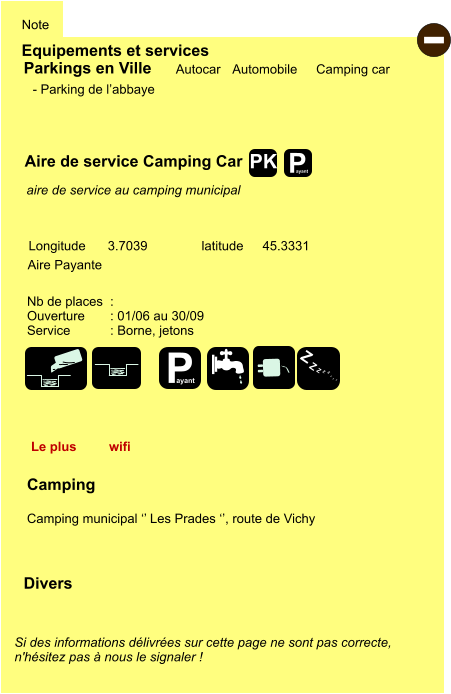 Equipements et services Note Autocar Automobile Camping car Parkings en Ville Aire de service Camping Car Aire Payante   Camping  Camping municipal ‘’ Les Prades ‘’, route de Vichy Longitude latitude 3.7039 45.3331 Si des informations délivrées sur cette page ne sont pas correcte,  n'hésitez pas à nous le signaler !  Divers Nb de places  :  Ouverture       : 01/06 au 30/09 Service           : Borne, jetons  - Parking de l’abbaye   aire de service au camping municipal  Le plus  wifi - P ayant P ayant Z Z Z Z Z Z Z Z PK