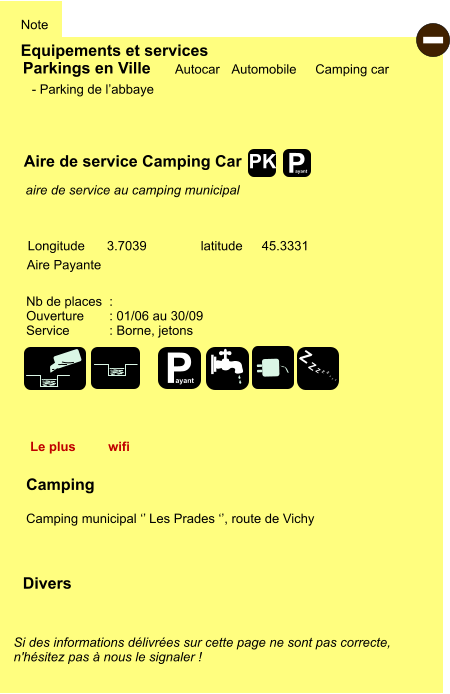 Equipements et services Note Autocar Automobile Camping car Parkings en Ville Aire de service Camping Car Aire Payante   Camping  Camping municipal ‘’ Les Prades ‘’, route de Vichy Longitude latitude 3.7039 45.3331 Si des informations délivrées sur cette page ne sont pas correcte,  n'hésitez pas à nous le signaler !  Divers Nb de places  :  Ouverture       : 01/06 au 30/09 Service           : Borne, jetons  - Parking de l’abbaye   aire de service au camping municipal  Le plus  wifi - P ayant P ayant Z Z Z Z Z Z Z Z PK