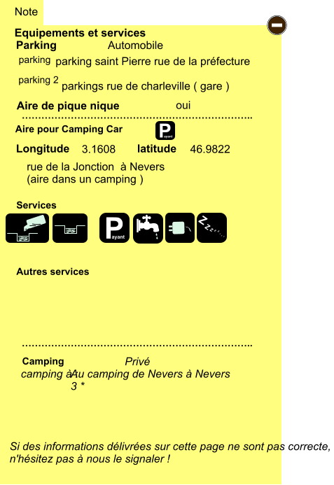 Equipements et services Aire de pique nique  Note Automobile Parking Aire pour Camping Car  Camping Longitude latitude Si des informations délivrées sur cette page ne sont pas correcte,  n'hésitez pas à nous le signaler !  …………………………………………………………….. ……………………………………………………………..  Autres services  Services P ayant - P ayant Z Z Z Z Z Z Z Z parking oui parking 2 camping à :  Privé rue de la Jonction  à Nevers (aire dans un camping ) 3.1608 46.9822  parking saint Pierre rue de la préfecture    parkings rue de charleville ( gare ) Au camping de Nevers à Nevers 3 *