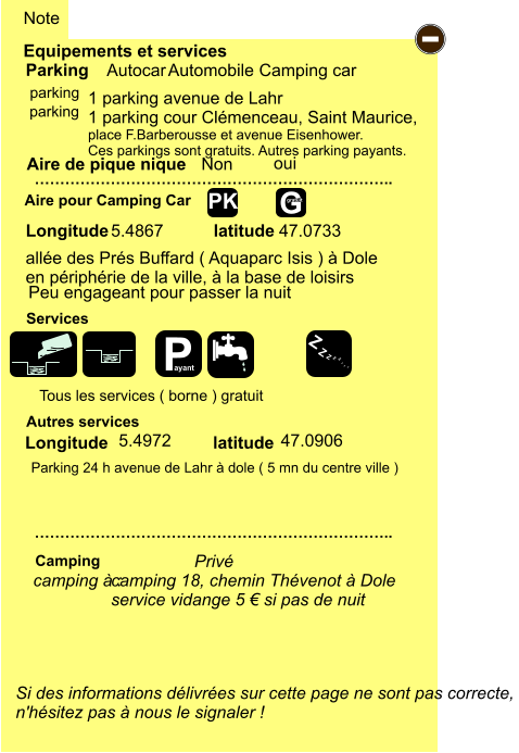 camping 18, chemin Thévenot à Dole service vidange 5 € si pas de nuit  allée des Prés Buffard ( Aquaparc Isis ) à Dole en périphérie de la ville, à la base de loisirs 5.4867 47.0733  1 parking avenue de Lahr 1 parking cour Clémenceau, Saint Maurice,  place F.Barberousse et avenue Eisenhower. Ces parkings sont gratuits. Autres parking payants.   Longitude latitude Parking 24 h avenue de Lahr à dole ( 5 mn du centre ville ) 5.4972 47.0906 Equipements et services Aire de pique nique  Note Autocar Automobile Camping car Parking Aire pour Camping Car  Camping Longitude latitude Si des informations délivrées sur cette page ne sont pas correcte,  n'hésitez pas à nous le signaler !  …………………………………………………………….. …………………………………………………………….. Non  Autres services  Services - P ayant Z Z Z Z Z Z Z Z G gratuit PK parking oui parking camping à :  Privé Tous les services ( borne ) gratuit Peu engageant pour passer la nuit