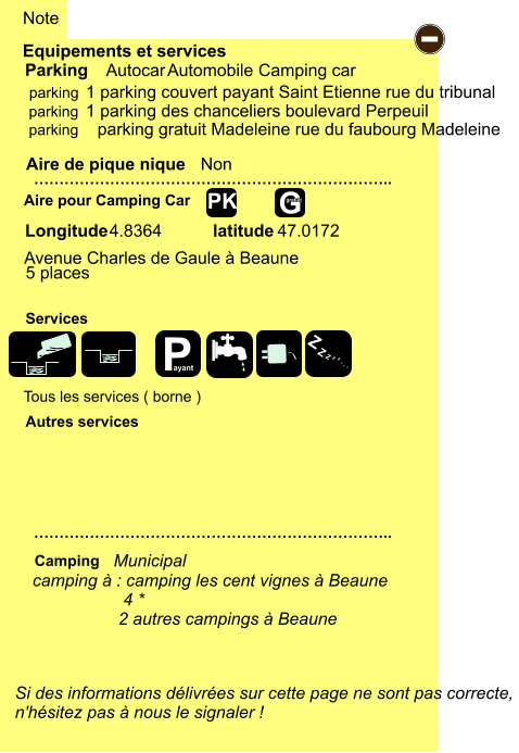 Equipements et services Aire de pique nique  Note Autocar Automobile Camping car Parking Aire pour Camping Car  Camping Longitude latitude Si des informations délivrées sur cette page ne sont pas correcte,  n'hésitez pas à nous le signaler !  …………………………………………………………….. …………………………………………………………….. Non  Autres services  Services - P ayant Z Z Z Z Z Z Z Z G gratuit PK parking parking parking camping à : camping les cent vignes à Beaune                    4 *                   2 autres campings à Beaune Municipal 1 parking couvert payant Saint Etienne rue du tribunal 1 parking des chanceliers boulevard Perpeuil  parking gratuit Madeleine rue du faubourg Madeleine Avenue Charles de Gaule à Beaune 4.8364 47.0172 5 places Tous les services ( borne )