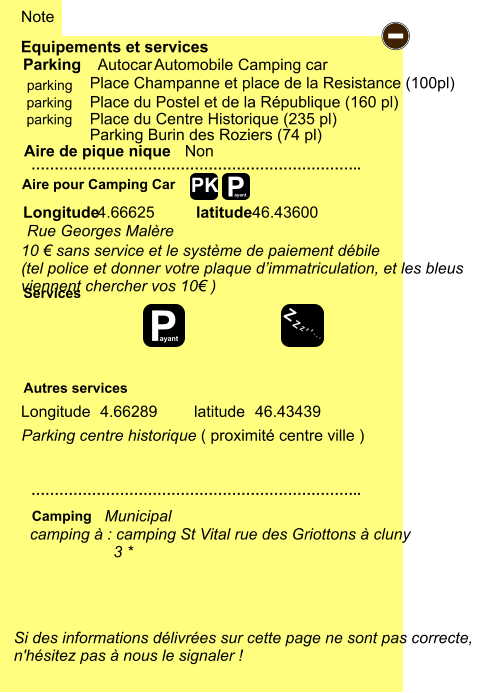 Parking centre historique ( proximité centre ville ) Longitude latitude 4.66289 46.43439 4.66625 46.43600 Place du Centre Historique (235 pl)  Place du Postel et de la République (160 pl) Place Champanne et place de la Resistance (100pl)  Parking Burin des Roziers (74 pl)  Equipements et services Aire de pique nique  Note Autocar Automobile Camping car Parking Aire pour Camping Car  Camping Longitude latitude Si des informations délivrées sur cette page ne sont pas correcte,  n'hésitez pas à nous le signaler !  …………………………………………………………….. …………………………………………………………….. Non  Autres services  Services P ayant - P ayant Z Z Z Z Z Z Z Z PK parking parking parking camping à : camping St Vital rue des Griottons à cluny                    3 * Municipal Rue Georges Malère 10 € sans service et le système de paiement débile (tel police et donner votre plaque d’immatriculation, et les bleus viennent chercher vos 10€ )