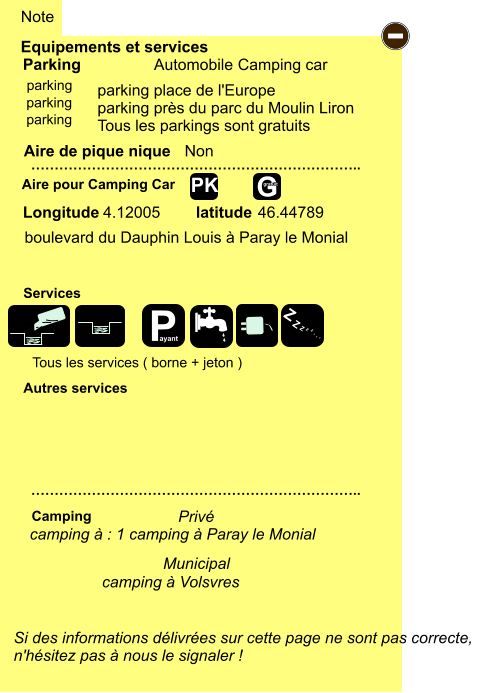 parking place de l'Europe parking près du parc du Moulin Liron Tous les parkings sont gratuits   boulevard du Dauphin Louis à Paray le Monial 4.12005 46.44789 Equipements et services Aire de pique nique  Note Automobile Camping car Parking Aire pour Camping Car  Camping Longitude latitude Si des informations délivrées sur cette page ne sont pas correcte,  n'hésitez pas à nous le signaler !  …………………………………………………………….. …………………………………………………………….. Non  Autres services  Services - P ayant Z Z Z Z Z Z Z Z G gratuit PK parking parking parking camping à : 1 camping à Paray le Monial  Municipal Privé Tous les services ( borne + jeton ) camping à Volsvres