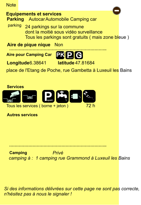 Tous les services ( borne + jeton ) place de l'Etang de Poche, rue Gambetta à Luxeuil les Bains  6.38641 47.81684  24 parkings sur la commune dont la moitié sous vidéo surveillance Tous les parkings sont gratuits ( mais zone bleue )   Equipements et services Aire de pique nique  Note Autocar Automobile Camping car Parking Aire pour Camping Car  Camping Longitude latitude Si des informations délivrées sur cette page ne sont pas correcte,  n'hésitez pas à nous le signaler !  …………………………………………………………….. …………………………………………………………….. Non  Autres services  Services P ayant - P ayant Z Z Z Z Z Z Z Z G gratuit PK parking camping à :  1 camping rue Grammond à Luxeuil les Bains Privé 72 h