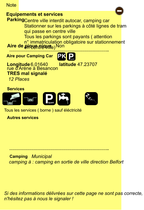 -  Centre ville interdit autocar, camping car Stationner sur les parkings à côté lignes de tram  qui passe en centre ville Tous les parkings sont payants ( attention  n° immatriculation obligatoire sur stationnement  en centre ville)   Tous les services ( borne ) sauf éléctricité rue d'Arène à Besancon  6.01640 47.23707 Equipements et services Aire de pique nique  Note Parking Aire pour Camping Car  Camping Longitude latitude Si des informations délivrées sur cette page ne sont pas correcte,  n'hésitez pas à nous le signaler !  …………………………………………………………….. …………………………………………………………….. Non  Autres services  Services P ayant P ayant Z Z Z Z Z Z Z Z PK camping à : camping en sortie de ville direction Belfort            Municipal TRES mal signalé 12 Places