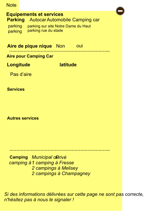 1 camping à Fresse 2 campings à Melisey 2 campings à Champagney  parking sur site Notre Dame du Haut parking rue du stade    Equipements et services Aire de pique nique  Note Autocar Automobile Camping car Parking Aire pour Camping Car  Camping Longitude latitude Si des informations délivrées sur cette page ne sont pas correcte,  n'hésitez pas à nous le signaler !  …………………………………………………………….. …………………………………………………………….. Non  Autres services  Services - parking oui parking camping à :  Municipal ou   Privé Pas d’aire