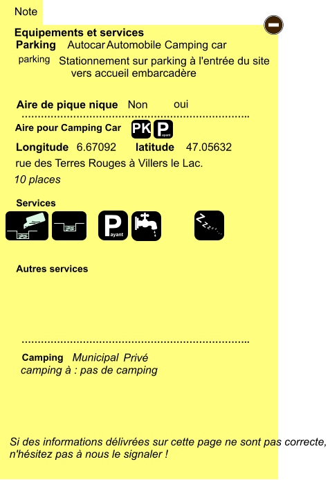 47.05632  6.67092  rue des Terres Rouges à Villers le Lac.  Stationnement sur parking à l'entrée du site     vers accueil embarcadère       Equipements et services Aire de pique nique  Note Autocar Automobile Camping car Parking Aire pour Camping Car  Camping Longitude latitude Si des informations délivrées sur cette page ne sont pas correcte,  n'hésitez pas à nous le signaler !  …………………………………………………………….. …………………………………………………………….. Non  Autres services  Services P ayant - P ayant Z Z Z Z Z Z Z Z PK parking oui camping à : pas de camping Municipal Privé 10 places