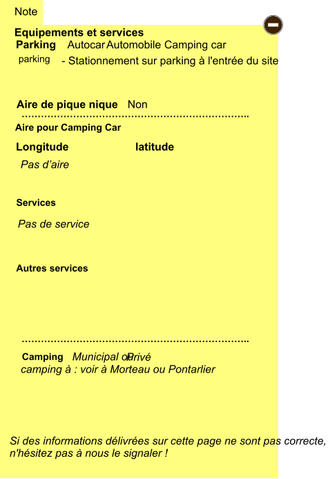 - Stationnement sur parking à l'entrée du site           Equipements et services Aire de pique nique  Note Autocar Automobile Camping car Parking Aire pour Camping Car  Camping Longitude latitude Si des informations délivrées sur cette page ne sont pas correcte,  n'hésitez pas à nous le signaler !  …………………………………………………………….. …………………………………………………………….. Non  Autres services  Services - parking camping à : voir à Morteau ou Pontarlier Municipal ou   Privé Pas d’aire Pas de service