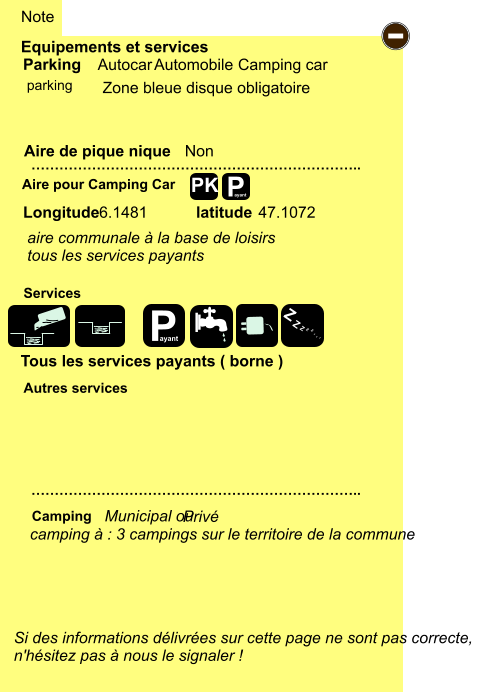 Zone bleue disque obligatoire       6.1481  47.1072  aire communale à la base de loisirs tous les services payants  Equipements et services Aire de pique nique  Note Autocar Automobile Camping car Parking Aire pour Camping Car  Camping Longitude latitude Si des informations délivrées sur cette page ne sont pas correcte,  n'hésitez pas à nous le signaler !  …………………………………………………………….. …………………………………………………………….. Non  Autres services  Services P ayant - P ayant Z Z Z Z Z Z Z Z PK parking camping à : 3 campings sur le territoire de la commune Municipal ou  Privé Tous les services payants ( borne )