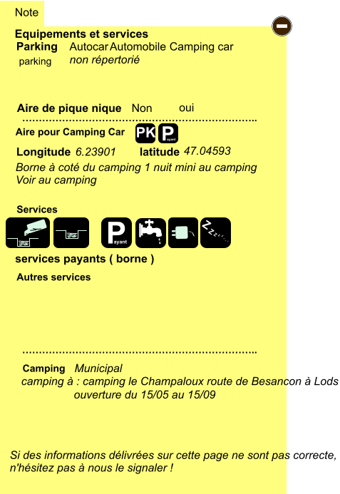 Equipements et services Aire de pique nique  Note Autocar Automobile Camping car Parking Aire pour Camping Car  Camping Longitude latitude Si des informations délivrées sur cette page ne sont pas correcte,  n'hésitez pas à nous le signaler !  …………………………………………………………….. …………………………………………………………….. Non  Autres services  Services P ayant - P ayant Z Z Z Z Z Z Z Z PK parking oui camping à : camping le Champaloux route de Besancon à Lods Municipal ouverture du 15/05 au 15/09 6.23901 47.04593 Borne à coté du camping 1 nuit mini au camping Voir au camping  non répertorié services payants ( borne )