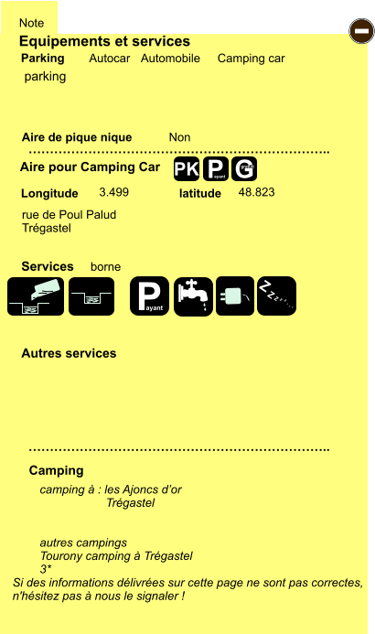 Equipements et services Aire de pique nique  Note Autocar Automobile Camping car Parking Aire pour Camping Car  Camping Longitude latitude Si des informations délivrées sur cette page ne sont pas correctes,  n'hésitez pas à nous le signaler !  camping à : les Ajoncs d’or                     Trégastel   autres campings  Tourony camping à Trégastel 3*   …………………………………………………………….. …………………………………………………………….. Non  3.499 48.823  Autres services  Services P ayant - P ayant Z Z Z Z Z Z Z Z G gratuit PK parking rue de Poul Palud Trégastel borne