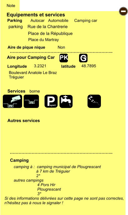 Equipements et services Aire de pique nique  Note Autocar Automobile Camping car Parking Aire pour Camping Car  Camping Longitude latitude Si des informations délivrées sur cette page ne sont pas correctes,  n'hésitez pas à nous le signaler !  camping à :  camping municipal de Plougrescant                     à 7 km de Tréguier                     2* autres campings 4 Pors Hir Plougrescant 3*    …………………………………………………………….. …………………………………………………………….. Non  3.2321 48.7895  Autres services  Services - P ayant Z Z Z Z Z Z Z Z G gratuit PK parking    Rue de la Chantrerie  Boulevard Anatole Le Braz Tréguier borne Place de la République Place du Martray