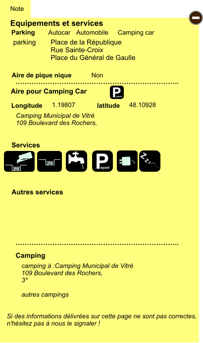 Equipements et services Aire de pique nique  Note Autocar Automobile Camping car Parking Aire pour Camping Car  Camping Longitude latitude Si des informations délivrées sur cette page ne sont pas correctes,  n'hésitez pas à nous le signaler !  camping à :Camping Municipal de Vitré 109 Boulevard des Rochers,  3*  autres campings    …………………………………………………………….. …………………………………………………………….. Non 1.19807 48.10928  Autres services  Services P ayant - P ayant Z Z Z Z Z Z Z Z parking   	Place de la République Rue Sainte-Croix Place du Général de Gaulle Camping Municipal de Vitré 109 Boulevard des Rochers,