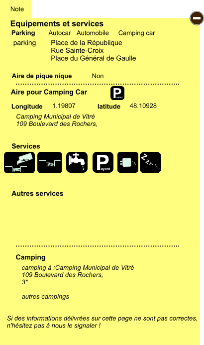 Equipements et services Aire de pique nique  Note Autocar Automobile Camping car Parking Aire pour Camping Car  Camping Longitude latitude Si des informations délivrées sur cette page ne sont pas correctes,  n'hésitez pas à nous le signaler !  camping à :Camping Municipal de Vitré 109 Boulevard des Rochers,  3*  autres campings    …………………………………………………………….. …………………………………………………………….. Non 1.19807 48.10928  Autres services  Services P ayant - P ayant Z Z Z Z Z Z Z Z parking   	Place de la République Rue Sainte-Croix Place du Général de Gaulle Camping Municipal de Vitré 109 Boulevard des Rochers,