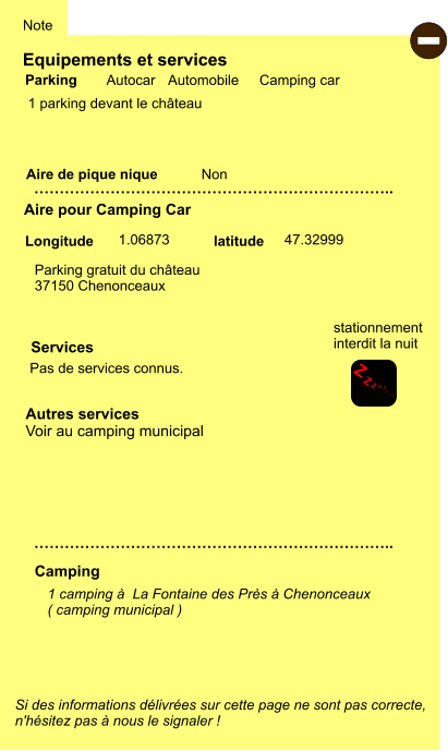 Equipements et services  1 parking devant le château     Aire de pique nique  Note Autocar Automobile Camping car Parking Aire pour Camping Car Camping Longitude latitude Si des informations délivrées sur cette page ne sont pas correcte,  n'hésitez pas à nous le signaler !  - 1 camping à  La Fontaine des Près à Chenonceaux ( camping municipal )   …………………………………………………………….. Autres services Voir au camping municipal …………………………………………………………….. Non Pas de services connus.  Parking gratuit du château 37150 Chenonceaux       1.06873 47.32999 Services Z Z Z Z Z Z Z Z stationnement interdit la nuit