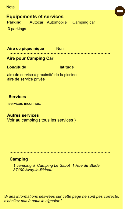 Equipements et services  3 parkings  Aire de pique nique  Note Autocar Automobile Camping car Parking Aire pour Camping Car Camping aire de service à proximité de la piscine  aire de service privée  Longitude latitude Si des informations délivrées sur cette page ne sont pas correcte,  n'hésitez pas à nous le signaler !  - 1 camping à  Camping Le Sabot  1 Rue du Stade 37190 Azay-le-Rideau    …………………………………………………………….. Autres services Voir au camping ( tous les services )  …………………………………………………………….. Non services inconnus.  Services