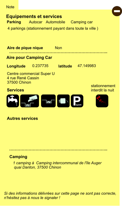 Equipements et services  4 parkings (stationnement payant dans toute la ville )     Aire de pique nique  Note Autocar Automobile Camping car Parking Aire pour Camping Car Camping Centre commercial Super U 4 rue René Cassin 37500 Chinon Longitude latitude Si des informations délivrées sur cette page ne sont pas correcte,  n'hésitez pas à nous le signaler !  - 1 camping à  Camping intercommunal de l'île Auger  quai Danton, 37500 Chinon   …………………………………………………………….. …………………………………………………………….. Non  0.237735 47.149983 Autres services  Services P ayant Z Z Z Z Z Z Z Z stationnement interdit la nuit