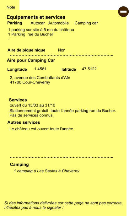 Equipements et services  1 parking sur site à 5 mn du château 1 Parking  rue du Bucher .   Aire de pique nique  Note Autocar Automobile Camping car Parking Aire pour Camping Car Camping Longitude latitude Si des informations délivrées sur cette page ne sont pas correcte,  n'hésitez pas à nous le signaler !  - 1 camping à Les Saules à Cheverny    …………………………………………………………….. Autres services …………………………………………………………….. Non Stationnement gratuit  toute l'année parking rue du Bucher. Pas de services connus.   Le château est ouvert toute l'année. 2, avenue des Combattants d'Afn 41700 Cour-Cheverny       1.4561 47.5122 ouvert du 15/03 au 31/10   Services