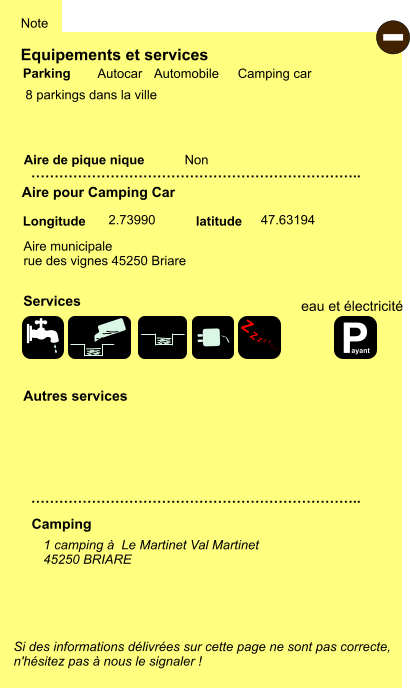 Equipements et services  8 parkings dans la ville      Aire de pique nique  Note Autocar Automobile Camping car Parking Aire pour Camping Car Camping Aire municipale rue des vignes 45250 Briare  Longitude latitude Si des informations délivrées sur cette page ne sont pas correcte,  n'hésitez pas à nous le signaler !  - 1 camping à  Le Martinet Val Martinet 45250 BRIARE    …………………………………………………………….. …………………………………………………………….. Non  2.73990 47.63194 Autres services  Services P ayant Z Z Z Z Z Z Z Z eau et électricité