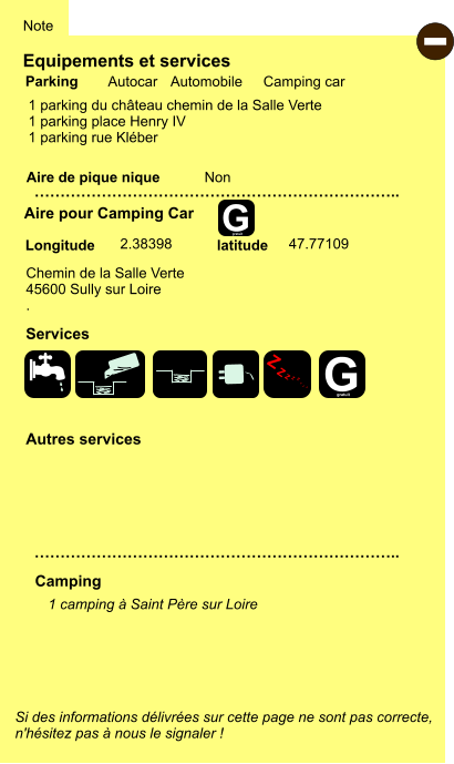 Equipements et services  1 parking du château chemin de la Salle Verte 1 parking place Henry IV 1 parking rue Kléber    Aire de pique nique  Note Autocar Automobile Camping car Parking Aire pour Camping Car Camping Chemin de la Salle Verte 45600 Sully sur Loire . Longitude latitude Si des informations délivrées sur cette page ne sont pas correcte,  n'hésitez pas à nous le signaler !  - 1 camping à Saint Père sur Loire    …………………………………………………………….. …………………………………………………………….. Non  2.38398 47.77109 Autres services  Services Z Z Z Z Z Z Z Z G gratuit G gratuit