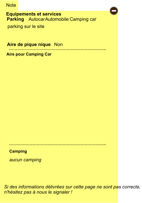 Equipements et services  parking sur le site   Aire de pique nique  Note Autocar Automobile Camping car Parking Aire pour Camping Car Camping Si des informations délivrées sur cette page ne sont pas correcte,  n'hésitez pas à nous le signaler !  …………………………………………………………….. …………………………………………………………….. Non -   aucun camping