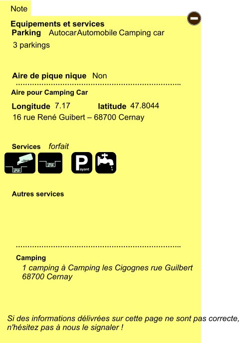 Equipements et services  3 parkings         Aire de pique nique  Note Autocar Automobile Camping car Parking Aire pour Camping Car Camping Longitude latitude Si des informations délivrées sur cette page ne sont pas correcte,  n'hésitez pas à nous le signaler !  1 camping à Camping les Cigognes rue Guilbert 68700 Cernay     …………………………………………………………….. …………………………………………………………….. Non  7.17 47.8044 Autres services  Services - P ayant 16 rue René Guibert – 68700 Cernay forfait