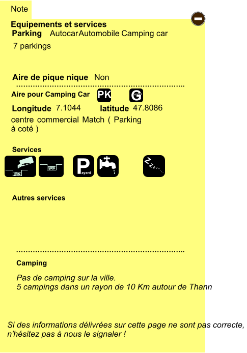 Equipements et services  7 parkings         Aire de pique nique  Note Autocar Automobile Camping car Parking Aire pour Camping Car Camping Longitude latitude Si des informations délivrées sur cette page ne sont pas correcte,  n'hésitez pas à nous le signaler !  …………………………………………………………….. …………………………………………………………….. Non Autres services  Services - P ayant Z Z Z Z Z Z Z Z  7.1044 47.8086 G gratuit PK   Pas de camping sur la ville. 5 campings dans un rayon de 10 Km autour de Thann   centre commercial Match ( Parking à coté )