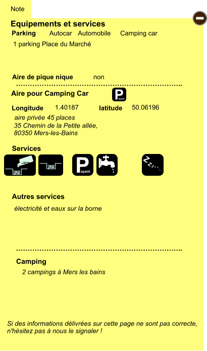 Equipements et services  1 parking Place du Marché         Aire de pique nique  Note Autocar Automobile Camping car Parking Aire pour Camping Car Camping Longitude latitude Si des informations délivrées sur cette page ne sont pas correcte,  n'hésitez pas à nous le signaler !  2 campings à Mers les bains    …………………………………………………………….. …………………………………………………………….. non  1.40187 50.06196 Autres services  Services P ayant - P ayant Z Z Z Z Z Z Z Z   35 Chemin de la Petite allée,   80350 Mers-les-Bains aire privée 45 places électricité et eaux sur la borne
